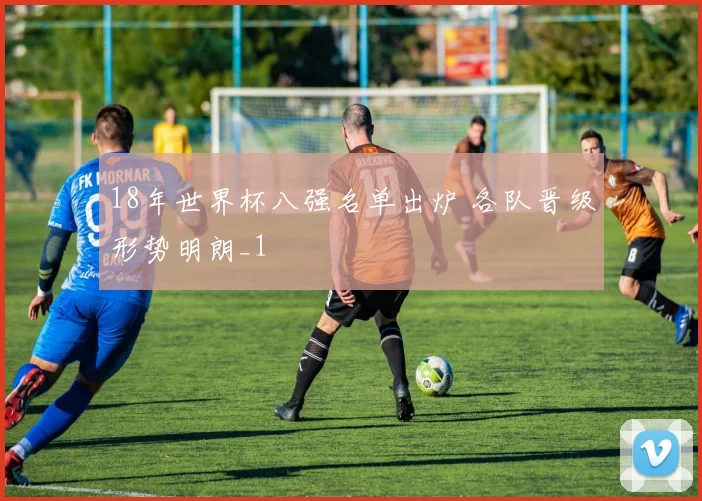 18年世界杯八强名单出炉 各队晋级形势明朗_1