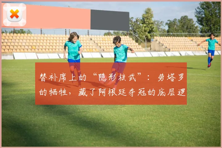 替补席上的“隐形核武”：劳塔罗的牺牲，藏了阿根廷夺冠的底层逻辑