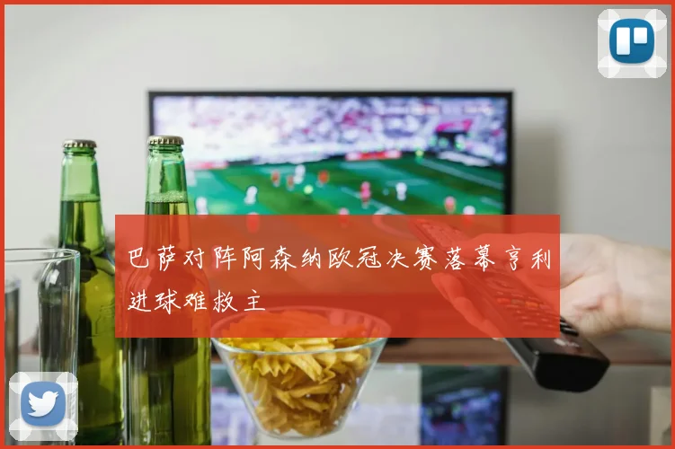 巴萨对阵阿森纳欧冠决赛落幕亨利进球难救主