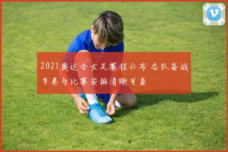 2021奥运会女足赛程公布 各队备战节奏与比赛安排清晰可查