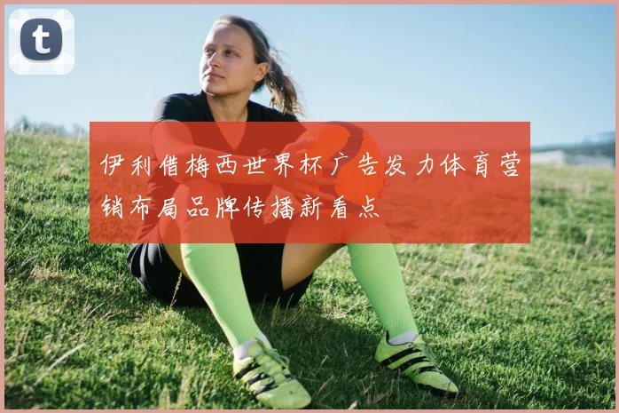 伊利借梅西世界杯广告发力体育营销布局品牌传播新看点