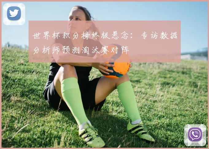 世界杯积分榜终极悬念:专访数据分析师预测淘汰赛对阵