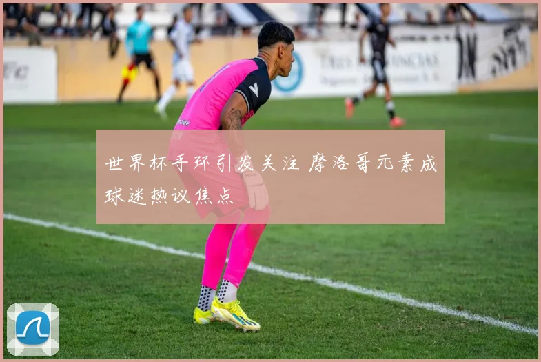 世界杯手环引发关注 摩洛哥元素成球迷热议焦点