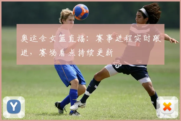 奥运会女篮直播:赛事进程实时跟进,赛场看点持续更新