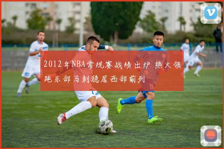 2012年NBA常规赛战绩出炉 热火领跑东部马刺稳居西部前列