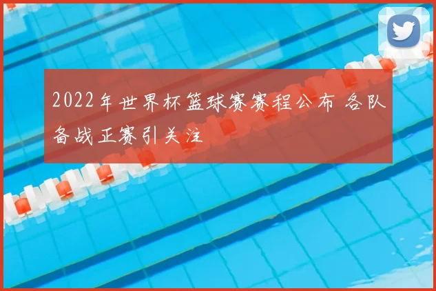 2022年世界杯篮球赛赛程公布 各队备战正赛引关注