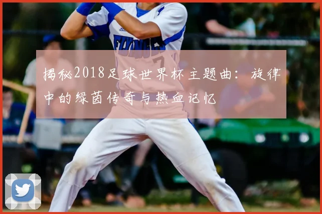 揭秘2018足球世界杯主题曲:旋律中的绿茵传奇与热血记忆