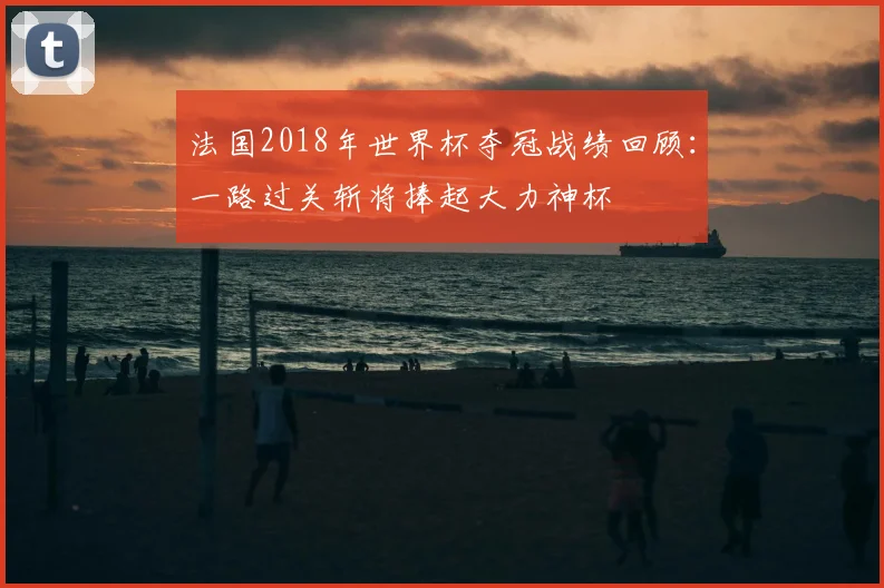 法国2018年世界杯夺冠战绩回顾:一路过关斩将捧起大力神杯