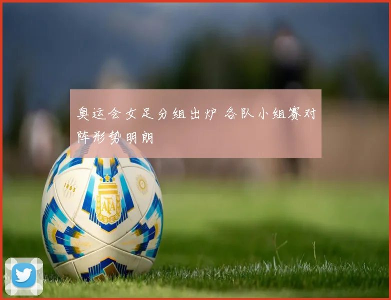 奥运会女足分组出炉 各队小组赛对阵形势明朗