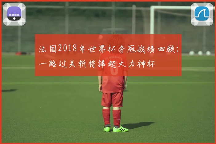 法国2018年世界杯夺冠战绩回顾:一路过关斩将捧起大力神杯