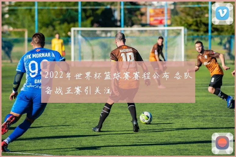 2022年世界杯篮球赛赛程公布 各队备战正赛引关注