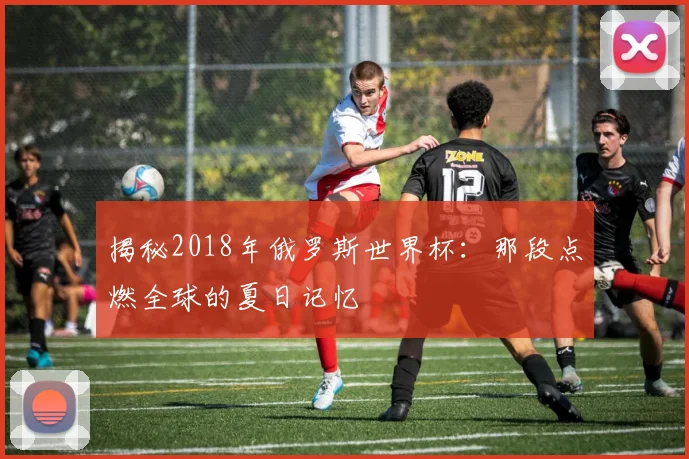 揭秘2018年俄罗斯世界杯:那段点燃全球的夏日记忆