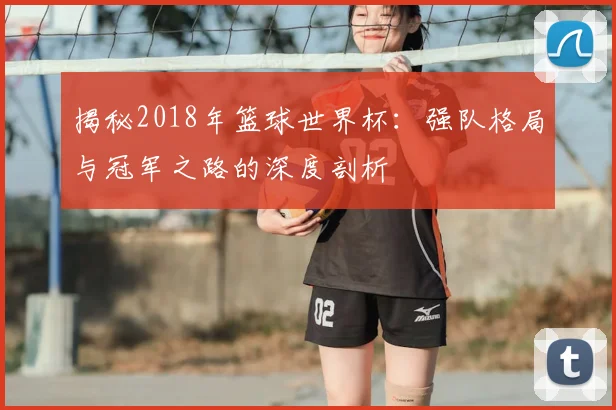 揭秘2018年篮球世界杯:强队格局与冠军之路的深度剖析