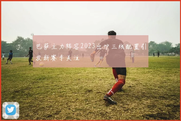 巴萨主力阵容2023出炉三线配置引发新赛季关注