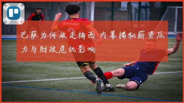 巴萨为何放走梅西 内幕揭秘薪资压力与财政危机影响
