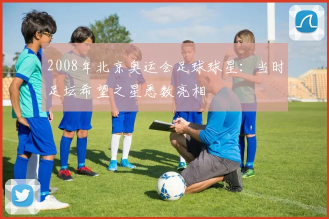 2008年北京奥运会足球球星：当时足坛希望之星悉数亮相