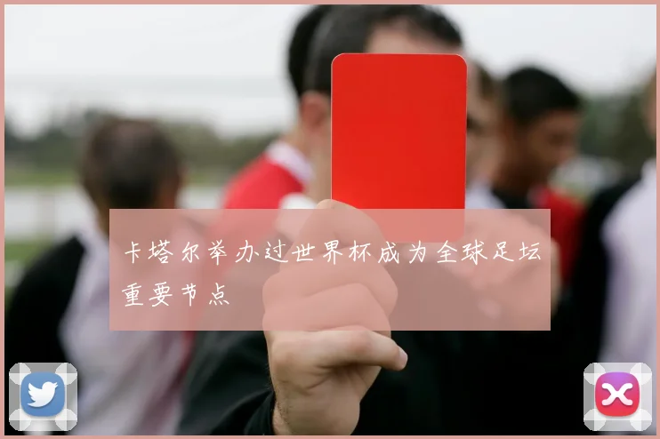 卡塔尔举办过世界杯成为全球足坛重要节点