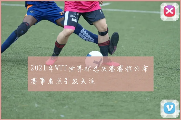 2021年WTT世界杯总决赛赛程公布 赛事看点引发关注
