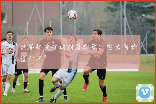 世界杯奖杯的材质秘密:它为何价值千万?