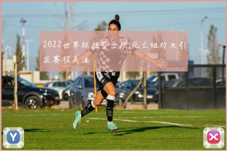 2022世界杯抽签出炉 死亡组对决引发赛程关注