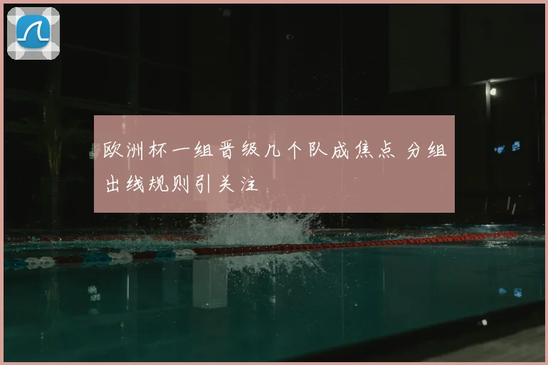 欧洲杯一组晋级几个队成焦点 分组出线规则引关注